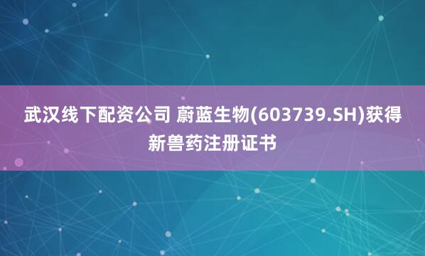 武汉线下配资公司 蔚蓝生物(603739.SH)获得新兽药注册证书
