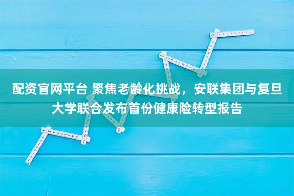 配资官网平台 聚焦老龄化挑战，安联集团与复旦大学联合发布首份健康险转型报告