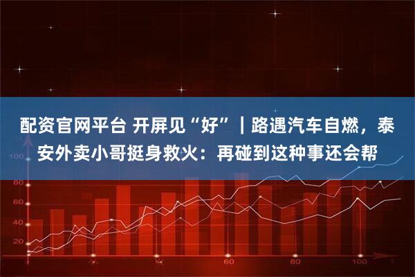 配资官网平台 开屏见“好”｜路遇汽车自燃，泰安外卖小哥挺身救火：再碰到这种事还会帮