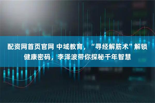 配资网首页官网 中域教育，“寻经解筋术”解锁健康密码，李泽波带你探秘千年智慧