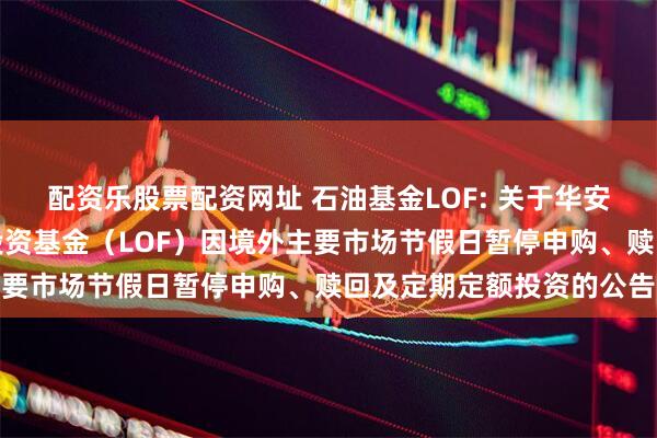 配资乐股票配资网址 石油基金LOF: 关于华安标普全球石油指数证券投资基金（LOF）因境外主要市场节假日暂停申购、赎回及定期定额投资的公告